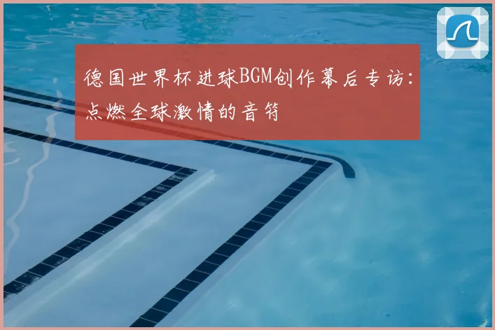 德国世界杯进球BGM创作幕后专访:点燃全球激情的音符