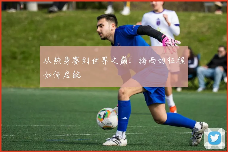 从热身赛到世界之巅:梅西的征程如何启航