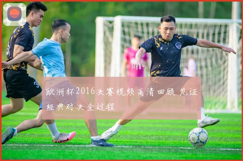 欧洲杯2016决赛视频高清回顾 见证经典对决全过程