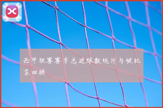 西甲联赛赛季总进球数统计与破纪录回顾
