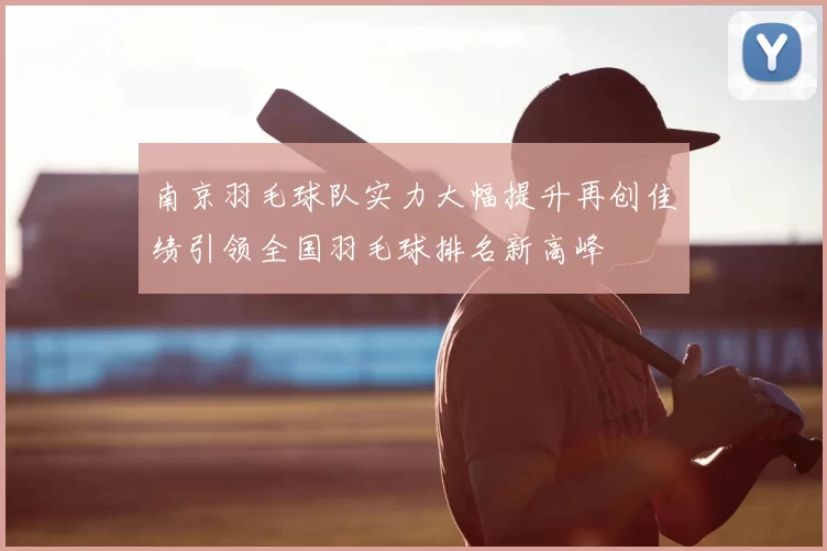 南京羽毛球队实力大幅提升再创佳绩引领全国羽毛球排名新高峰
