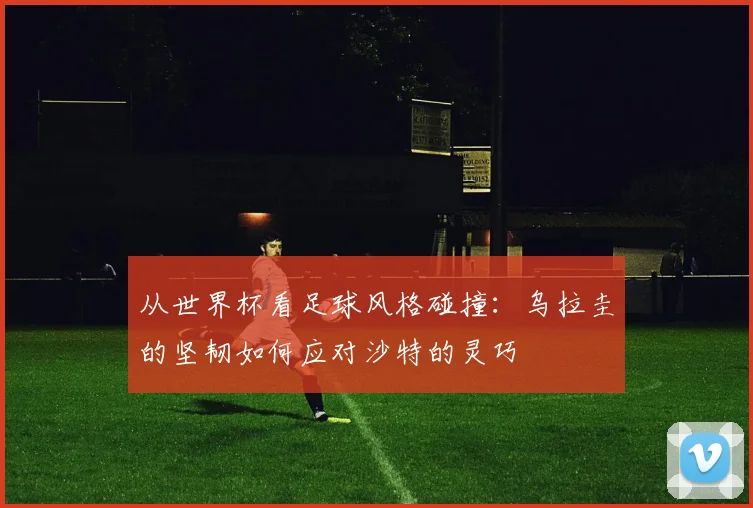 从世界杯看足球风格碰撞:乌拉圭的坚韧如何应对沙特的灵巧