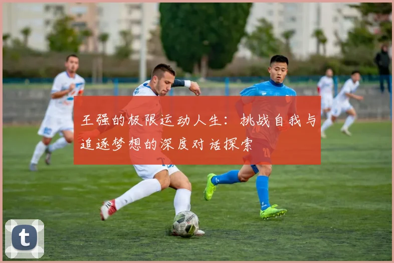 王强的极限运动人生：挑战自我与追逐梦想的深度对话探索