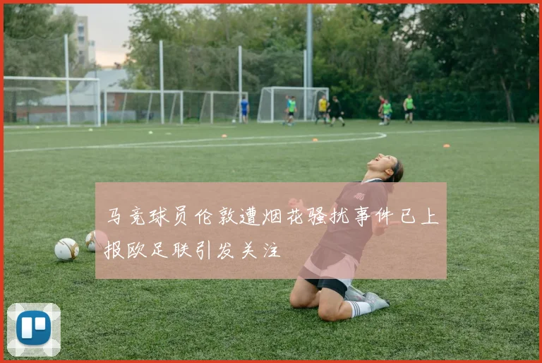 马竞球员伦敦遭烟花骚扰事件已上报欧足联引发关注