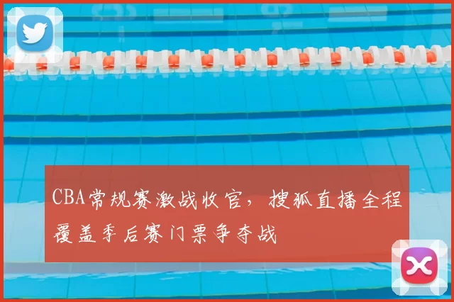 CBA常规赛激战收官，搜狐直播全程覆盖季后赛门票争夺战