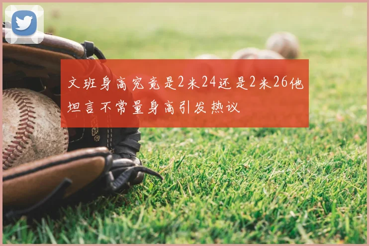 文班身高究竟是2米24还是2米26他坦言不常量身高引发热议
