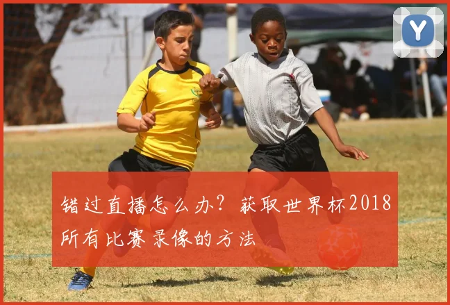 错过直播怎么办?获取世界杯2018所有比赛录像的方法