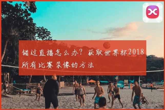 错过直播怎么办?获取世界杯2018所有比赛录像的方法