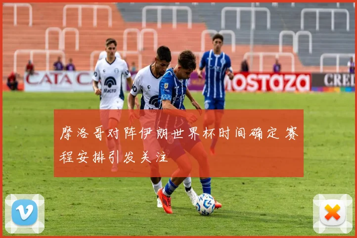 摩洛哥对阵伊朗世界杯时间确定 赛程安排引发关注
