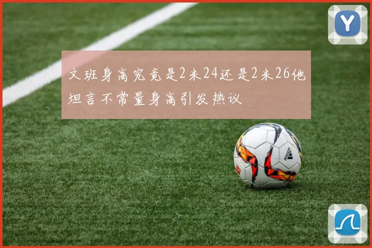 文班身高究竟是2米24还是2米26他坦言不常量身高引发热议