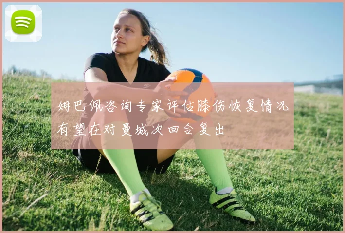 姆巴佩咨询专家评估膝伤恢复情况有望在对曼城次回合复出