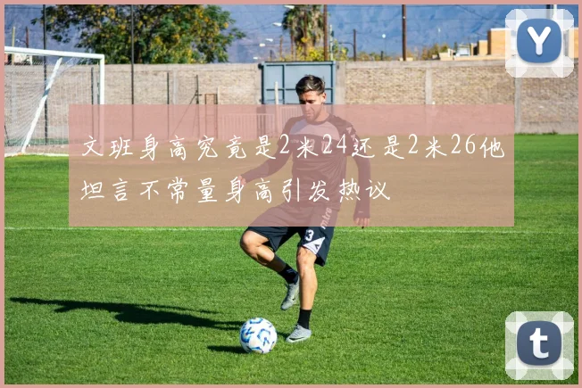文班身高究竟是2米24还是2米26他坦言不常量身高引发热议
