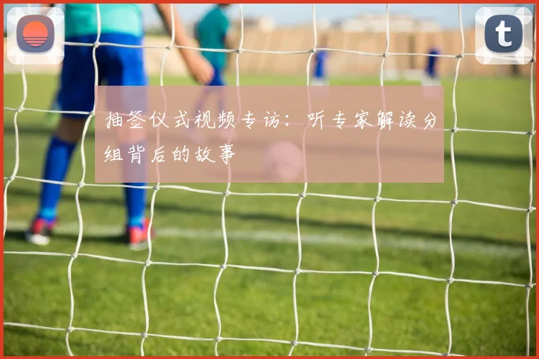 抽签仪式视频专访:听专家解读分组背后的故事