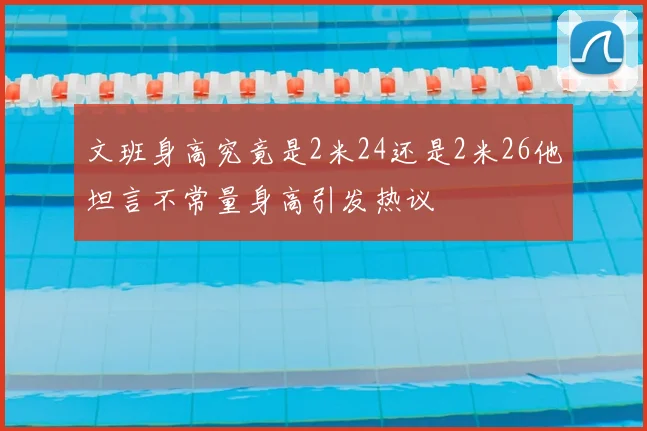 文班身高究竟是2米24还是2米26他坦言不常量身高引发热议