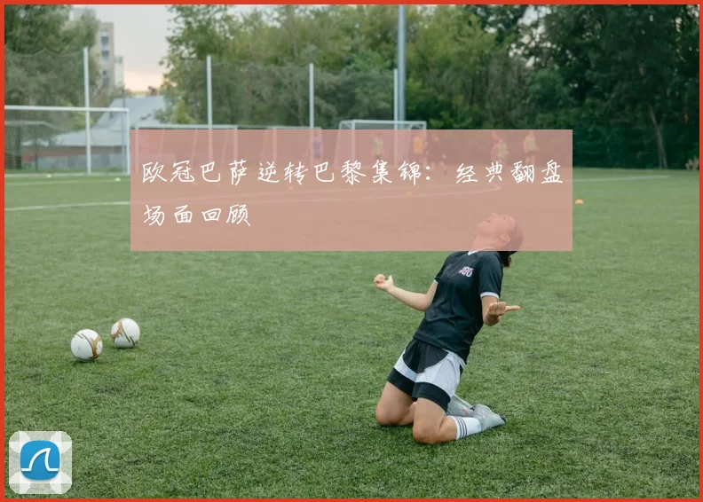 欧冠巴萨逆转巴黎集锦：经典翻盘场面回顾